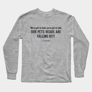 We've got no food, we've got no jobs - OUR PETS HEADS ARE FALLING OFF! Long Sleeve T-Shirt